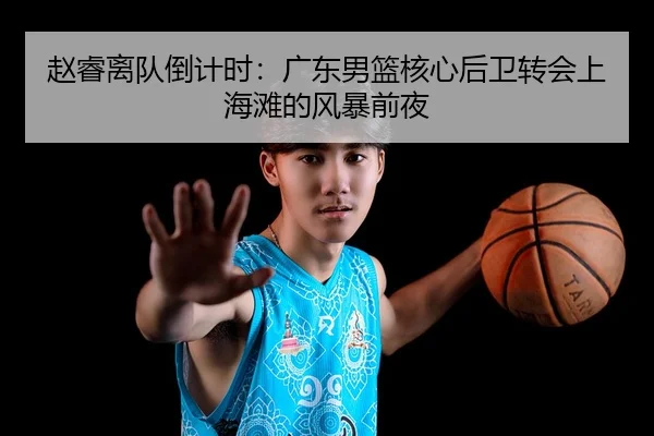 赵睿离队倒计时：广东男篮核心后卫转会上海滩的风暴前夜