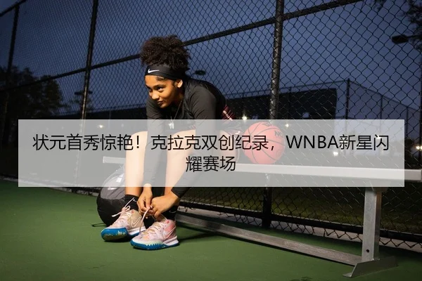 状元首秀惊艳！克拉克双创纪录，WNBA新星闪耀赛场