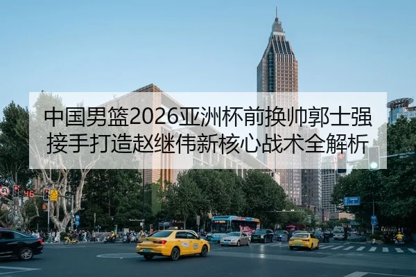 中国男篮2026亚洲杯前换帅郭士强接手打造赵继伟新核心战术全解析