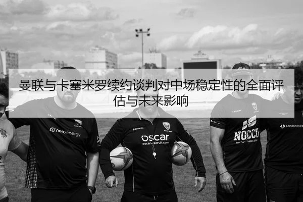 曼联与卡塞米罗续约谈判对中场稳定性的全面评估与未来影响