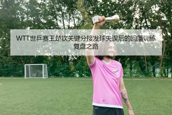 WTT世乒赛王楚钦关键分接发球失误后的回落训练复盘之路